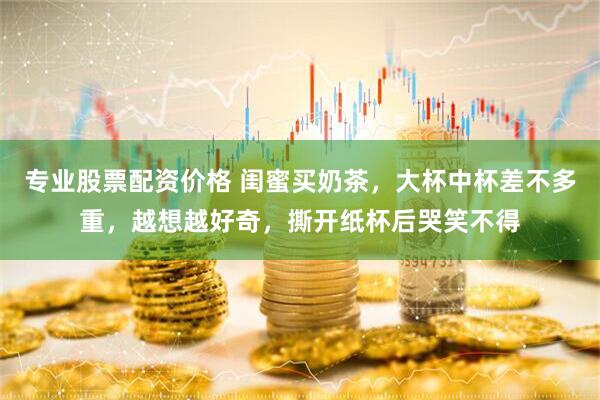专业股票配资价格 闺蜜买奶茶，大杯中杯差不多重，越想越好奇，撕开纸杯后哭笑不得
