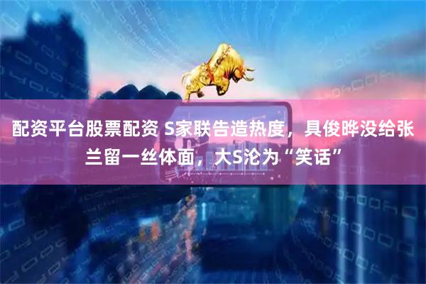 配资平台股票配资 S家联告造热度，具俊晔没给张兰留一丝体面，大S沦为“笑话”