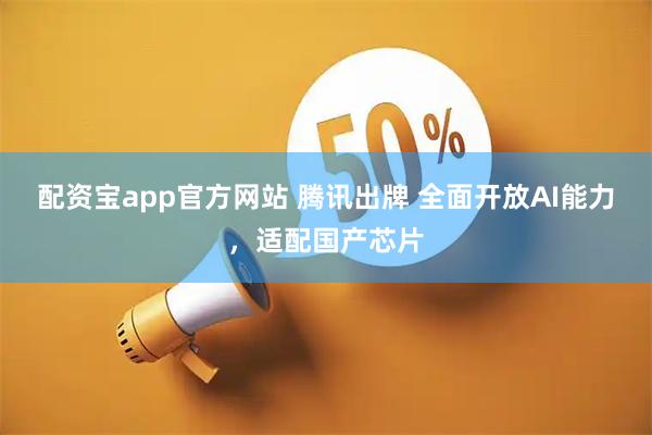 配资宝app官方网站 腾讯出牌 全面开放AI能力，适配国产芯片