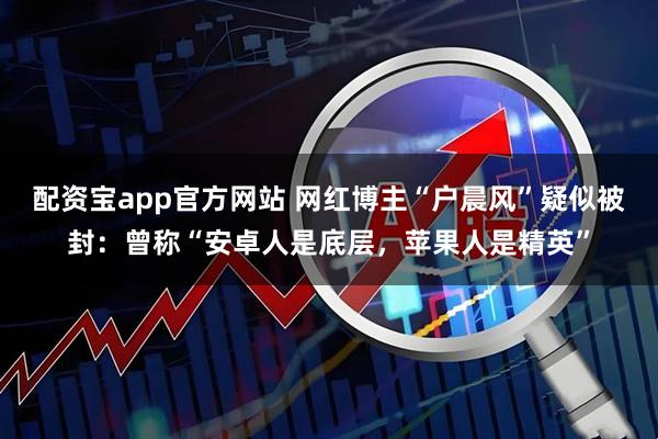 配资宝app官方网站 网红博主“户晨风”疑似被封：曾称“安卓人是底层，苹果人是精英”