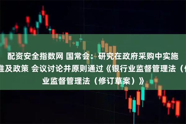 配资安全指数网 国常会：研究在政府采购中实施本国产品标准及政策 会议讨论并原则通过《银行业监督管理法（修订草案）》